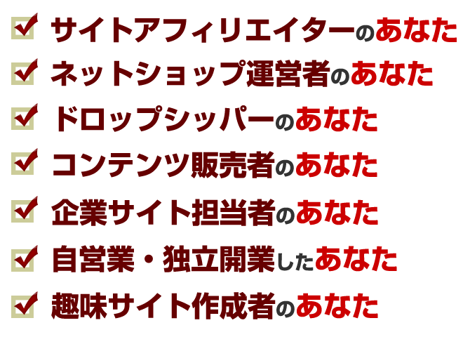 サイトアフィリエイター、ネットショップ運営者、ドロップシッパー、情報販売者、企業サイト担当者、自営業や独立開業、趣味サイト作成者のあなた