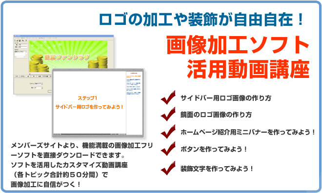 ロゴの加工や装飾が出来る画像加工ソフト&活用動画講座 サイドバナー用ロゴ画像の作り方、鏡面のロゴ画像の作り方、ホームページ紹介用ミニバナーを作ってみよう、ボタンを作ってみよう!装飾文字を作ってみよう!メンバーズサイトより、機能満載の画像加工ソフトをダウンロードできます。ソフトを活用したカスタマイズ動画講座画像加工はお手のもの!