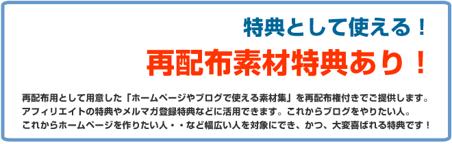 再配布素材特典あり!再配布用として用意した「ホームページやブログで使える素材集」を再配布権付きでご提供します。アフィリエイトの特典やメルマガ登録特典などに活用できます。これからブログをやりたい人、これからホームページを作りたい人・・など幅広い人を対象にできかつ喜ばれる特典です!