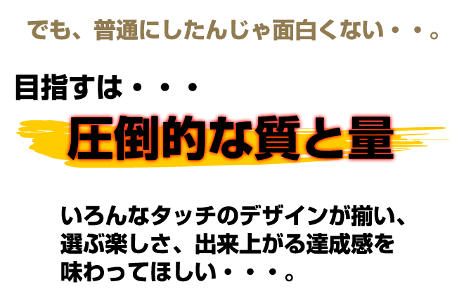 目指すは圧倒的な質と量。多彩なデザインが揃い、選ぶ楽しさ、出来上がる楽しさを味わってほしい。