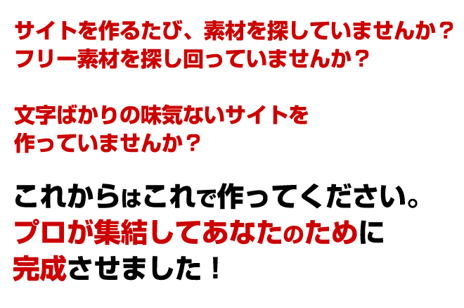 フリー素材を探し回っていませんか?文字ばかりの味気ないサイトを作っていませんか?あなたの貴重な時間を更なるサイト作りに使いませんか?これからはこれで作ってください。プロが集結してあなたのために完成させました!